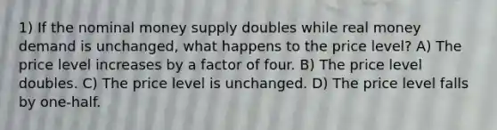 1) If the nominal money supply doubles while real money demand is unchanged, what happens to the price level? A) The price level increases by a factor of four. B) The price level doubles. C) The price level is unchanged. D) The price level falls by one-half.