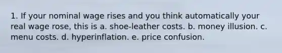 1. If your nominal wage rises and you think automatically your real wage rose, this is a. shoe-leather costs. b. money illusion. c. menu costs. d. hyperinflation. e. price confusion.