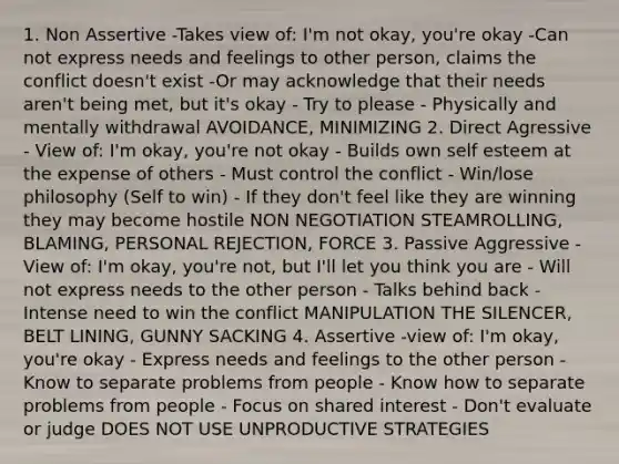 1. Non Assertive -Takes view of: I'm not okay, you're okay -Can not express needs and feelings to other person, claims the conflict doesn't exist -Or may acknowledge that their needs aren't being met, but it's okay - Try to please - Physically and mentally withdrawal AVOIDANCE, MINIMIZING 2. Direct Agressive - View of: I'm okay, you're not okay - Builds own self esteem at the expense of others - Must control the conflict - Win/lose philosophy (Self to win) - If they don't feel like they are winning they may become hostile NON NEGOTIATION STEAMROLLING, BLAMING, PERSONAL REJECTION, FORCE 3. Passive Aggressive -View of: I'm okay, you're not, but I'll let you think you are - Will not express needs to the other person - Talks behind back - Intense need to win the conflict MANIPULATION THE SILENCER, BELT LINING, GUNNY SACKING 4. Assertive -view of: I'm okay, you're okay - Express needs and feelings to the other person - Know to separate problems from people - Know how to separate problems from people - Focus on shared interest - Don't evaluate or judge DOES NOT USE UNPRODUCTIVE STRATEGIES