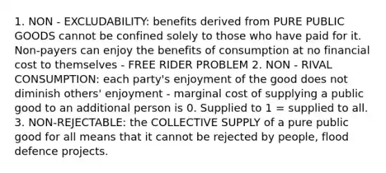 1. NON - EXCLUDABILITY: benefits derived from PURE PUBLIC GOODS cannot be confined solely to those who have paid for it. Non-payers can enjoy the benefits of consumption at no financial cost to themselves - FREE RIDER PROBLEM 2. NON - RIVAL CONSUMPTION: each party's enjoyment of the good does not diminish others' enjoyment - marginal cost of supplying a public good to an additional person is 0. Supplied to 1 = supplied to all. 3. NON-REJECTABLE: the COLLECTIVE SUPPLY of a pure public good for all means that it cannot be rejected by people, flood defence projects.