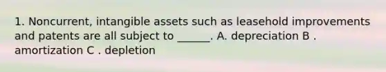 1. Noncurrent, <a href='https://www.questionai.com/knowledge/kfaeAOzavC-intangible-assets' class='anchor-knowledge'>intangible assets</a> such as leasehold improvements and patents are all subject to ______. A. depreciation B . amortization C . depletion