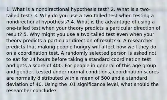 1. What is a nondirectional hypothesis test? 2. What is a two-tailed test? 3. Why do you use a two-tailed test when testing a nondirectional hypothesis? 4. What is the advantage of using a one-tailed test when your theory predicts a particular direction of result? 5. Why might you use a two-tailed test even when your theory predicts a particular direction of result? 6. A researcher predicts that making people hungry will affect how well they do on a coordination test. A randomly selected person is asked not to eat for 24 hours before taking a standard coordination test and gets a score of 400. For people in general of this age group and gender, tested under normal conditions, coordination scores are normally distributed with a mean of 500 and a standard deviation of 40. Using the .01 significance level, what should the researcher conclude?