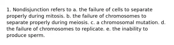 1. Nondisjunction refers to a. the failure of cells to separate properly during mitosis. b. the failure of chromosomes to separate properly during meiosis. c. a chromosomal mutation. d. the failure of chromosomes to replicate. e. the inability to produce sperm.