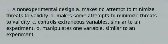 1. A nonexperimental design a. makes no attempt to minimize threats to validity. b. makes some attempts to minimize threats to validity. c. controls extraneous variables, similar to an experiment. d. manipulates one variable, similar to an experiment.