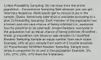 1) Non-Probability Sampling: Do not draw from the entire population - Convenience Sampling-Take whoever you can get -Voluntary Response -Participants get to choose to be in the sample -Quota -Selectively take what is available according to a plan 2) Probability Sampling: Each member of the population has a known and non-zero chance of being selected (i.e., everyone has the potential to be selected) -Simple Random -everyone in the population has an equal chance of being selected -Stratified -break up population into strata or sub-samples (1) Stratified Random Sampling-Sample an equal number from each strata Example: 20% of your sample from each of 5 income brackets (2) Proportionate Stratified Random Sampling: Sample each strata in proportion to its size in the population Example: 3%, 13%, 27%, 20%, 37% from the 5 brackets