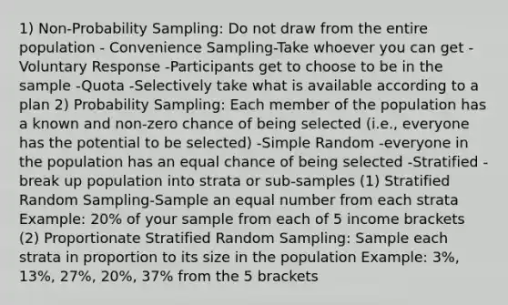 1) Non-Probability Sampling: Do not draw from the entire population - Convenience Sampling-Take whoever you can get -Voluntary Response -Participants get to choose to be in the sample -Quota -Selectively take what is available according to a plan 2) Probability Sampling: Each member of the population has a known and non-zero chance of being selected (i.e., everyone has the potential to be selected) -Simple Random -everyone in the population has an equal chance of being selected -Stratified -break up population into strata or sub-samples (1) Stratified Random Sampling-Sample an equal number from each strata Example: 20% of your sample from each of 5 income brackets (2) Proportionate Stratified Random Sampling: Sample each strata in proportion to its size in the population Example: 3%, 13%, 27%, 20%, 37% from the 5 brackets