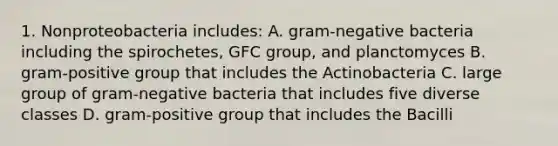 1. Nonproteobacteria includes: A. gram-negative bacteria including the spirochetes, GFC group, and planctomyces B. gram-positive group that includes the Actinobacteria C. large group of gram-negative bacteria that includes five diverse classes D. gram-positive group that includes the Bacilli