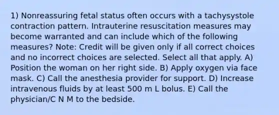 1) Nonreassuring fetal status often occurs with a tachysystole contraction pattern. Intrauterine resuscitation measures may become warranted and can include which of the following measures? Note: Credit will be given only if all correct choices and no incorrect choices are selected. Select all that apply. A) Position the woman on her right side. B) Apply oxygen via face mask. C) Call the anesthesia provider for support. D) Increase intravenous fluids by at least 500 m L bolus. E) Call the physician/C N M to the bedside.