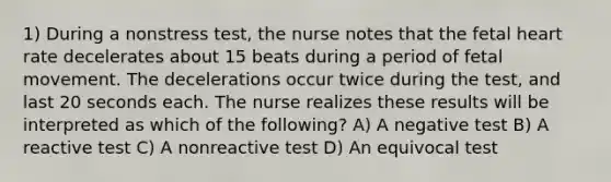 1) During a nonstress test, the nurse notes that the fetal heart rate decelerates about 15 beats during a period of fetal movement. The decelerations occur twice during the test, and last 20 seconds each. The nurse realizes these results will be interpreted as which of the following? A) A negative test B) A reactive test C) A nonreactive test D) An equivocal test