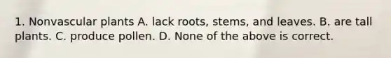 1. Nonvascular plants A. lack roots, stems, and leaves. B. are tall plants. C. produce pollen. D. None of the above is correct.