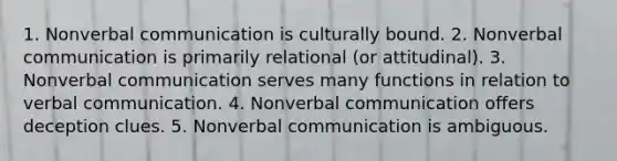 1. Nonverbal communication is culturally bound. 2. Nonverbal communication is primarily relational (or attitudinal). 3. Nonverbal communication serves many functions in relation to verbal communication. 4. Nonverbal communication offers deception clues. 5. Nonverbal communication is ambiguous.