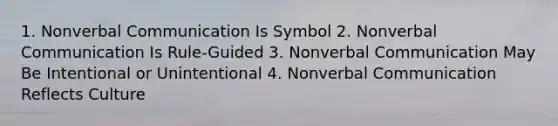 1. Nonverbal Communication Is Symbol 2. Nonverbal Communication Is Rule-Guided 3. Nonverbal Communication May Be Intentional or Unintentional 4. Nonverbal Communication Reflects Culture