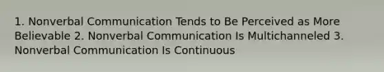 1. Nonverbal Communication Tends to Be Perceived as More Believable 2. Nonverbal Communication Is Multichanneled 3. Nonverbal Communication Is Continuous