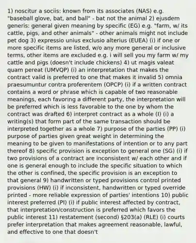 1) noscitur a sociis: known from its associates (NAS) e.g. "baseball glove, bat, and ball" - bat not the animal 2) ejusdem generis: general given meaning by specific (EG) e.g. "farm, w/ its cattle, pigs, and other animals" - other animals might not include pet dog 3) expressio unius exclusio alterius (EUEA) (i) if one or more specific items are listed, w/o any more general or inclusive terms, other items are excluded e.g. i will sell you my farm w/ my cattle and pigs (doesn't include chickens) 4) ut magis valeat quam pereat (UMVQP) (i) an interpretation that makes the contract valid is preferred to one that makes it invalid 5) omnia praesumuntur contra proferentem (OPCP) (i) if a written contract contains a word or phrase which is capable of two reasonable meanings, each favoring a different party, the interpretation will be preferred which is less favorable to the one by whom the contract was drafted 6) interpret contract as a whole (I) (i) a writing(s) that form part of the same transaction should be interpreted together as a whole 7) purpose of the parties (PP) (i) purpose of parties given great weight in determining the meaning to be given to manifestations of intention or to any part thereof 8) specific provision is exception to general one (SG) (i) if two provisions of a contract are inconsistent w/ each other and if one is general enough to include the specific situation to which the other is confined, the specific provision is an exception to that general 9) handwritten or typed provisions control printed provisions (HW) (i) if inconsistent, handwritten or typed override printed - more reliable expression of parties' intentions 10) public interest preferred (PI) (i) if public interest affected by contract, that interpretation/construction is preferred which favors the public interest 11) restatement (second) §203(a) (RLE) (i) courts prefer interpretation that makes agreement reasonable, lawful, and effective to one that doesn't