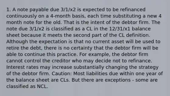 1. A note payable due 3/1/x2 is expected to be refinanced continuously on a 4-month basis, each time substituting a new 4 month note for the old. That is the intent of the debtor firm. The note due 3/1/x2 is classified as a CL in the 12/31/x1 balance sheet because it meets the second part of the CL definition. Although the expectation is that no current asset will be used to retire the debt, there is no certainty that the debtor firm will be able to continue this practice. For example, the debtor firm cannot control the creditor who may decide not to refinance. Interest rates may increase substantially changing the strategy of the debtor firm. Caution: Most liabilities due within one year of the balance sheet are CLs. But there are exceptions - some are classified as NCL.