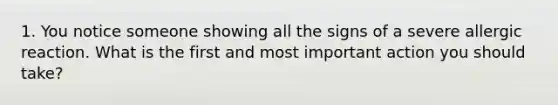 1. You notice someone showing all the signs of a severe allergic reaction. What is the first and most important action you should take?
