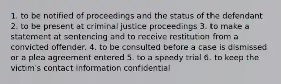 1. to be notified of proceedings and the status of the defendant 2. to be present at criminal justice proceedings 3. to make a statement at sentencing and to receive restitution from a convicted offender. 4. to be consulted before a case is dismissed or a plea agreement entered 5. to a speedy trial 6. to keep the victim's contact information confidential