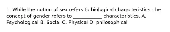 1. While the notion of sex refers to biological characteristics, the concept of gender refers to ____________ characteristics. A. Psychological B. Social C. Physical D. philosophical