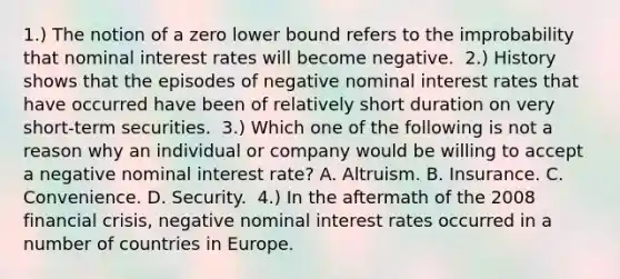 1.) The notion of a zero lower bound refers to the improbability that nominal interest rates will become negative. ​ 2.) History shows that the episodes of negative nominal interest rates that have occurred have been of relatively short duration on very short-term securities. ​ 3.) Which one of the following is not a reason why an individual or company would be willing to accept a negative nominal interest​ rate? A. Altruism. B. Insurance. C. Convenience. D. Security. ​ 4.) In the aftermath of the 2008 financial​ crisis, negative nominal interest rates occurred in a number of countries in Europe.