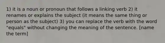 1) it is a noun or pronoun that follows a linking verb 2) it renames or explains the subject (it means the same thing or person as the subject) 3) you can replace the verb with the word "equals" without changing the meaning of the sentence. [name the term]