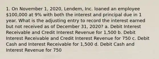 1. On November 1, 2020, Lendem, Inc. loaned an employee 100,000 at 9% with both the interest and principal due in 1 year. What is the adjusting entry to record the interest earned but not received as of December 31, 2020? a. Debit Interest Receivable and Credit Interest Revenue for 1,500 b. Debit Interest Receivable and Credit Interest Revenue for 750 c. Debit Cash and Interest Receivable for 1,500 d. Debit Cash and Interest Revenue for 750