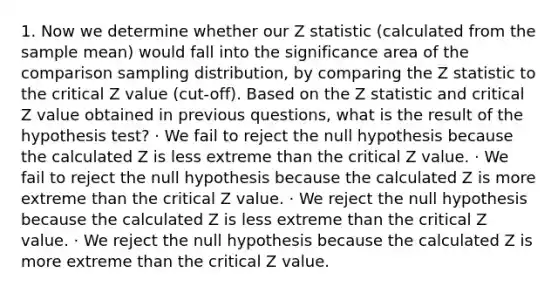 1. Now we determine whether our Z statistic (calculated from the sample mean) would fall into the significance area of the comparison sampling distribution, by comparing the Z statistic to the critical Z value (cut-off). Based on the Z statistic and critical Z value obtained in previous questions, what is the result of the hypothesis test? · We fail to reject the null hypothesis because the calculated Z is less extreme than the critical Z value. · We fail to reject the null hypothesis because the calculated Z is more extreme than the critical Z value. · We reject the null hypothesis because the calculated Z is less extreme than the critical Z value. · We reject the null hypothesis because the calculated Z is more extreme than the critical Z value.