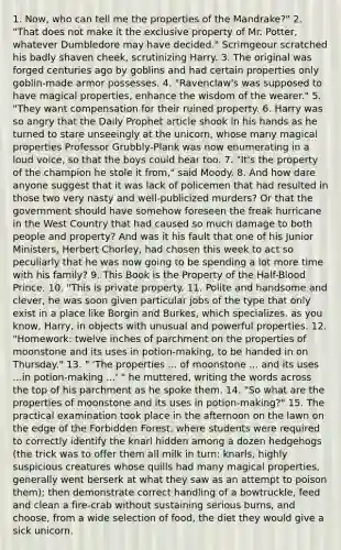 1. Now, who can tell me the properties of the Mandrake?" 2. "That does not make it the exclusive property of Mr. Potter, whatever Dumbledore may have decided." Scrimgeour scratched his badly shaven cheek, scrutinizing Harry. 3. The original was forged centuries ago by goblins and had certain properties only goblin-made armor possesses. 4. "Ravenclaw's was supposed to have magical properties, enhance the wisdom of the wearer." 5. "They want compensation for their ruined property. 6. Harry was so angry that the Daily Prophet article shook in his hands as he turned to stare unseeingly at the unicorn, whose many magical properties Professor Grubbly-Plank was now enumerating in a loud voice, so that the boys could hear too. 7. "It's the property of the champion he stole it from," said Moody. 8. And how dare anyone suggest that it was lack of policemen that had resulted in those two very nasty and well-publicized murders? Or that the government should have somehow foreseen the freak hurricane in the West Country that had caused so much damage to both people and property? And was it his fault that one of his Junior Ministers, Herbert Chorley, had chosen this week to act so peculiarly that he was now going to be spending a lot more time with his family? 9. This Book is the Property of the Half-Blood Prince. 10. "This is private property. 11. Polite and handsome and clever, he was soon given particular jobs of the type that only exist in a place like Borgin and Burkes, which specializes, as you know, Harry, in objects with unusual and powerful properties. 12. "Homework: twelve inches of parchment on the properties of moonstone and its uses in potion-making, to be handed in on Thursday." 13. " 'The properties ... of moonstone ... and its uses ...in potion-making ...' " he muttered, writing the words across the top of his parchment as he spoke them. 14. "So what are the properties of moonstone and its uses in potion-making?" 15. The practical examination took place in the afternoon on the lawn on the edge of the Forbidden Forest, where students were required to correctly identify the knarl hidden among a dozen hedgehogs (the trick was to offer them all milk in turn: knarls, highly suspicious creatures whose quills had many magical properties, generally went berserk at what they saw as an attempt to poison them); then demonstrate correct handling of a bowtruckle, feed and clean a fire-crab without sustaining serious burns, and choose, from a wide selection of food, the diet they would give a sick unicorn.
