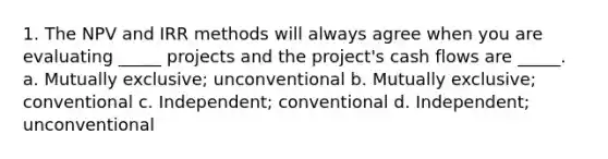 1. The NPV and IRR methods will always agree when you are evaluating _____ projects and the project's cash flows are _____. a. Mutually exclusive; unconventional b. Mutually exclusive; conventional c. Independent; conventional d. Independent; unconventional