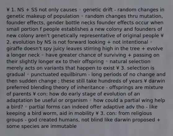 ¥ 1. NS + SS not only causes ◦ genetic drift - random changes in genetic makeup of population ◦ random changes thru mutation, founder effects, gender bottle necks founder effects occur when small portion f people establishes a new colony and founders of new colony aren't genetically representative of original people ¥ 2. evolution by NS is not forward looking + not intentional ◦ giraffe doesn't spy juicy leaves stirring high in the tree + evolve a longer neck ◦ have greater chance of surviving + passing on their slightly longer ex to their offspring ◦ natural selection merely acts on variants that happen to exist ¥ 3. selection is gradual ◦ punctuated equilbirum - long periods of no change and then sudden change ; these still take hundreds of years ¥ darwin preferred blending theory of inheritance - offsprings are mixture of parents ¥ con: how do early stage of evolution of an adaptation be useful or organism ◦ how could a partial wing help a bird? ◦ partial forms can indeed offer adaptive adv tho - like keeping a bird worm, aid in mobility ¥ 3. con: from religious groups - god created humans, not blind like darwin proposed + some species are immutable