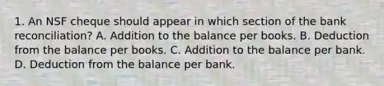 1. An NSF cheque should appear in which section of the bank reconciliation? A. Addition to the balance per books. B. Deduction from the balance per books. C. Addition to the balance per bank. D. Deduction from the balance per bank.