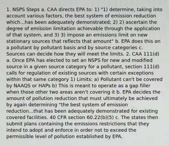 1. NSPS Steps a. CAA directs EPA to: 1) "1) determine, taking into account various factors, the best system of emission reduction which...has been adequately demonstrated; 2) 2) ascertain the degree of emission limitation achievable through the application of that system, and 3) 3) impose an emissions limit on new stationary sources that reflects that amount" b. EPA does this on a pollutant by pollutant basis and by source categories c. Sources can decide how they will meet the limits. 2. CAA 111(d) a. Once EPA has elected to set an NSPS for new and modified source in a given source category for a pollutant, section 111(d) calls for regulation of existing sources with certain exceptions within that same category 1) Limits: a) Pollutant can't be covered by NAAQS or HAPs b) This is meant to operate as a gap filler when those other two areas aren't covering it b. EPA decides the amount of pollution reduction that must ultimately be achieved by again determining "the best system of emission reduction...that has been adequately demonstrated for existing covered facilities. 40 CFR section 60.22(b)(5) c. The states then submit plans containing the emissions restrictions that they intend to adopt and enforce in order not to exceed the permissible level of pollution established by EPA.