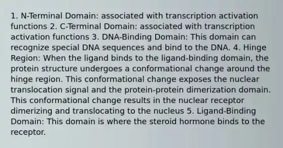 1. N-Terminal Domain: associated with transcription activation functions 2. C-Terminal Domain: associated with transcription activation functions 3. DNA-Binding Domain: This domain can recognize special DNA sequences and bind to the DNA. 4. Hinge Region: When the ligand binds to the ligand-binding domain, the protein structure undergoes a conformational change around the hinge region. This conformational change exposes the nuclear translocation signal and the protein-protein dimerization domain. This conformational change results in the nuclear receptor dimerizing and translocating to the nucleus 5. Ligand-Binding Domain: This domain is where the steroid hormone binds to the receptor.