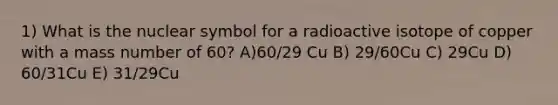 1) What is the nuclear symbol for a radioactive isotope of copper with a mass number of 60? A)60/29 Cu B) 29/60Cu C) 29Cu D) 60/31Cu E) 31/29Cu