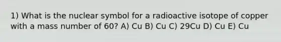 1) What is the nuclear symbol for a radioactive isotope of copper with a mass number of 60? A) Cu B) Cu C) 29Cu D) Cu E) Cu