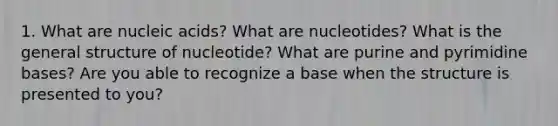 1. What are nucleic acids? What are nucleotides? What is the general structure of nucleotide? What are purine and pyrimidine bases? Are you able to recognize a base when the structure is presented to you?