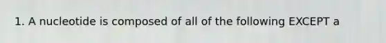 1. A nucleotide is composed of all of the following EXCEPT a