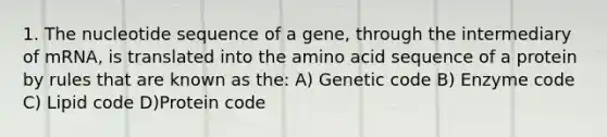 1. The nucleotide sequence of a gene, through the intermediary of mRNA, is translated into the amino acid sequence of a protein by rules that are known as the: A) Genetic code B) Enzyme code C) Lipid code D)Protein code