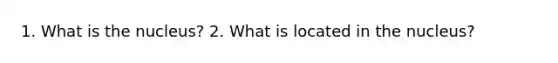 1. What is the nucleus? 2. What is located in the nucleus?