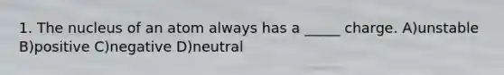 1. The nucleus of an atom always has a _____ charge. A)unstable B)positive C)negative D)neutral