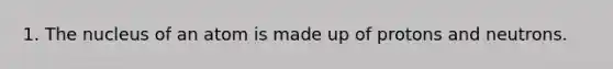 1. The nucleus of an atom is made up of protons and neutrons.