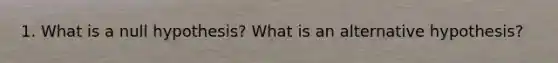 1. What is a null hypothesis? What is an alternative hypothesis?