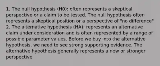 1. The null hypothesis (H0): often represents a skeptical perspective or a claim to be tested. The null hypothesis often represents a skeptical position or a perspective of "no difference" 2. The alternative hypothesis (HA): represents an alternative claim under consideration and is often represented by a range of possible parameter values. Before we buy into the alternative hypothesis, we need to see strong supporting evidence. The alternative hypothesis generally represents a new or stronger perspective