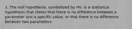 1. The null hypothesis, symbolized by H0, is a statistical hypothesis that states that there is no difference between a parameter and a specific value, or that there is no difference between two parameters