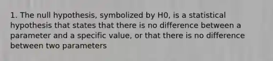 1. The null hypothesis, symbolized by H0, is a statistical hypothesis that states that there is no difference between a parameter and a specific value, or that there is no difference between two parameters