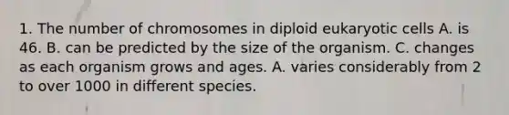 1. The number of chromosomes in diploid eukaryotic cells A. is 46. B. can be predicted by the size of the organism. C. changes as each organism grows and ages. A. varies considerably from 2 to over 1000 in different species.