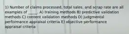 1) Number of claims processed, total sales, and scrap rate are all examples of _____. A) training methods B) predictive validation methods C) content validation methods D) judgmental performance appraisal criteria E) objective performance appraisal criteria