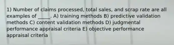 1) Number of claims processed, total sales, and scrap rate are all examples of _____. A) training methods B) predictive validation methods C) content validation methods D) judgmental performance appraisal criteria E) objective performance appraisal criteria