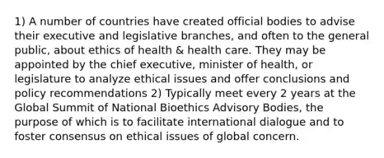 1) A number of countries have created official bodies to advise their executive and legislative branches, and often to the general public, about ethics of health & health care. They may be appointed by the chief executive, minister of health, or legislature to analyze ethical issues and offer conclusions and policy recommendations 2) Typically meet every 2 years at the Global Summit of National Bioethics Advisory Bodies, the purpose of which is to facilitate international dialogue and to foster consensus on ethical issues of global concern.