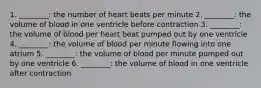 1. ________: the number of heart beats per minute 2. ________: the volume of blood in one ventricle before contraction 3. ________: the volume of blood per heart beat pumped out by one ventricle 4. ________: the volume of blood per minute flowing into one atrium 5. ________: the volume of blood per minute pumped out by one ventricle 6. ________: the volume of blood in one ventricle after contraction