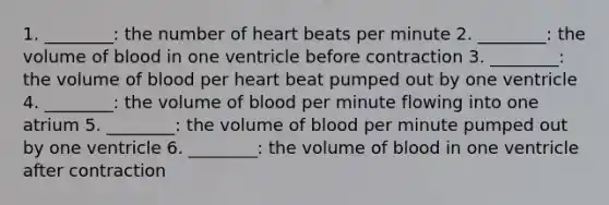 1. ________: the number of heart beats per minute 2. ________: the volume of blood in one ventricle before contraction 3. ________: the volume of blood per heart beat pumped out by one ventricle 4. ________: the volume of blood per minute flowing into one atrium 5. ________: the volume of blood per minute pumped out by one ventricle 6. ________: the volume of blood in one ventricle after contraction